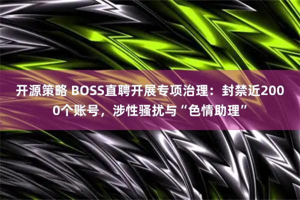 开源策略 BOSS直聘开展专项治理：封禁近2000个账号，涉性骚扰与“色情助理”