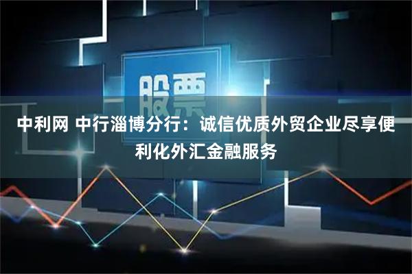 中利网 中行淄博分行：诚信优质外贸企业尽享便利化外汇金融服务
