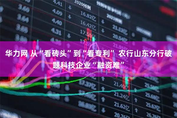 华力网 从“看砖头”到“看专利” 农行山东分行破题科技企业“融资难”