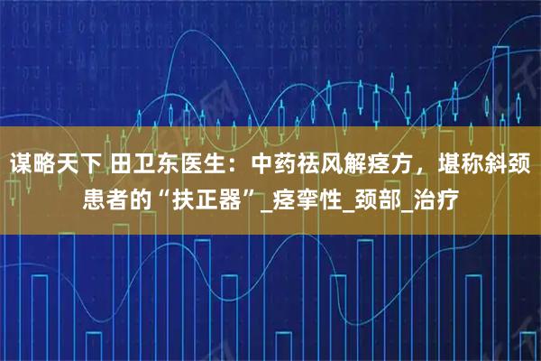 谋略天下 田卫东医生:中药祛风解痉方,堪称斜颈患者的“扶正器”_痉挛性_颈部_治疗