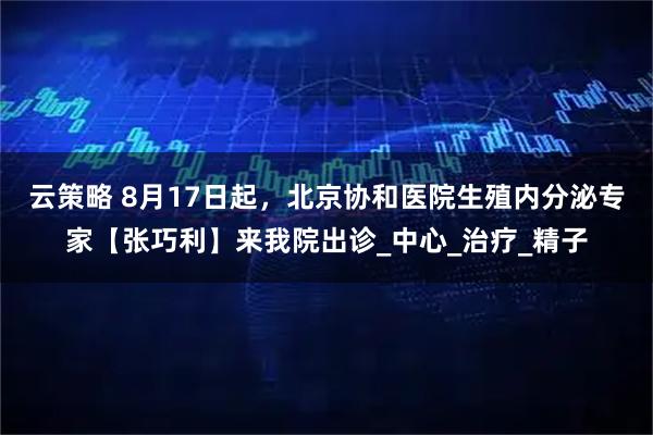 云策略 8月17日起，北京协和医院生殖内分泌专家【张巧利】来我院出诊_中心_治疗_精子