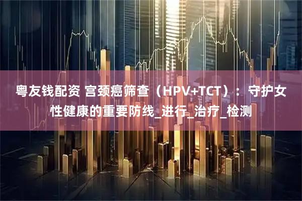 粤友钱配资 宫颈癌筛查（HPV+TCT）：守护女性健康的重要防线_进行_治疗_检测