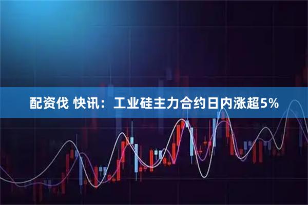 配资伐 快讯：工业硅主力合约日内涨超5%