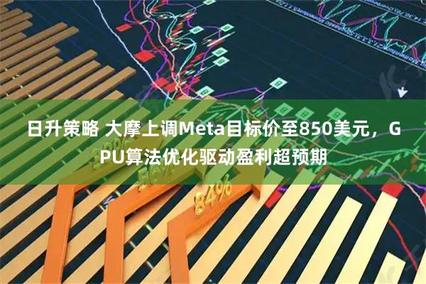 日升策略 大摩上调Meta目标价至850美元，GPU算法优化驱动盈利超预期