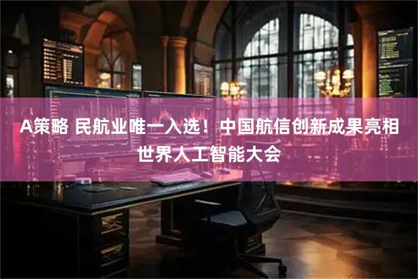 A策略 民航业唯一入选!中国航信创新成果亮相世界人工智能大会