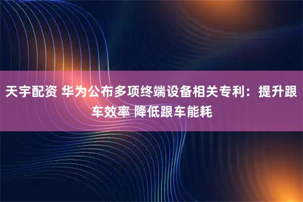 天宇配资 华为公布多项终端设备相关专利:提升跟车效率 降低跟车能耗