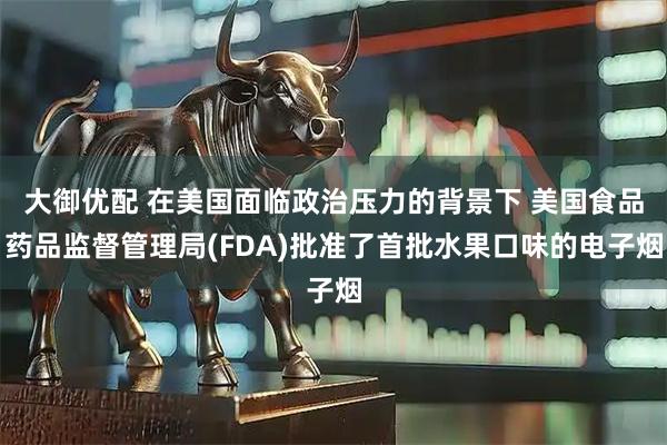 大御优配 在美国面临政治压力的背景下 美国食品药品监督管理局(FDA)批准了首批水果口味的电子烟