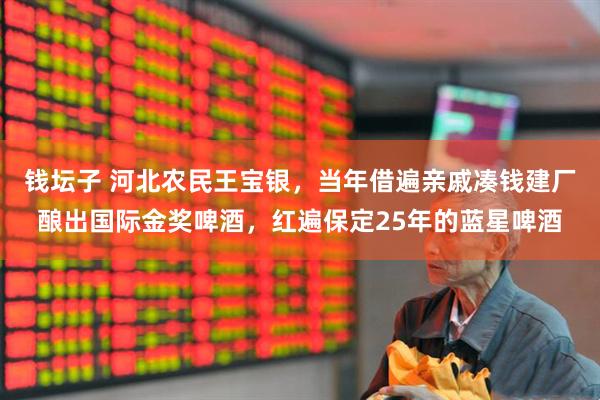 钱坛子 河北农民王宝银，当年借遍亲戚凑钱建厂酿出国际金奖啤酒，红遍保定25年的蓝星啤酒