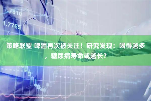 策略联盟 啤酒再次被关注！研究发现：喝得越多，糖尿病寿命或越长？