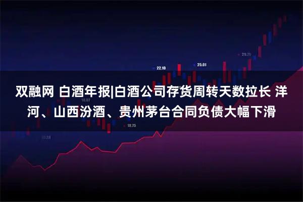 双融网 白酒年报|白酒公司存货周转天数拉长 洋河、山西汾酒、贵州茅台合同负债大幅下滑