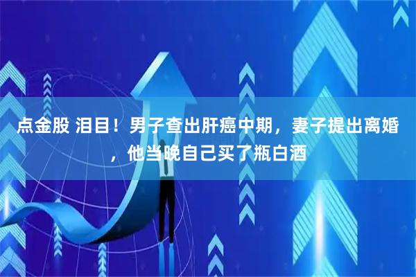 点金股 泪目！男子查出肝癌中期，妻子提出离婚，他当晚自己买了瓶白酒