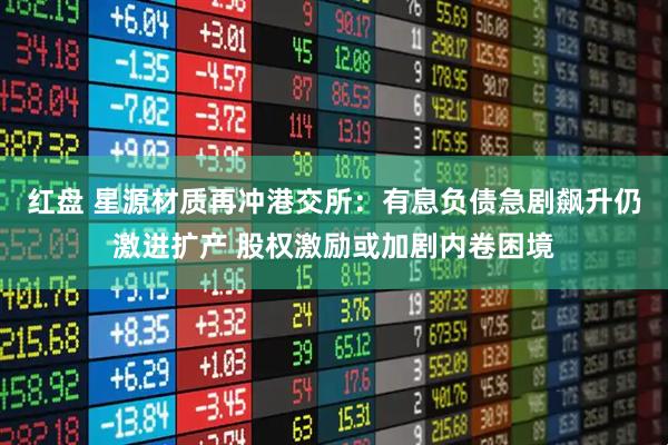 红盘 星源材质再冲港交所：有息负债急剧飙升仍激进扩产 股权激励或加剧内卷困境