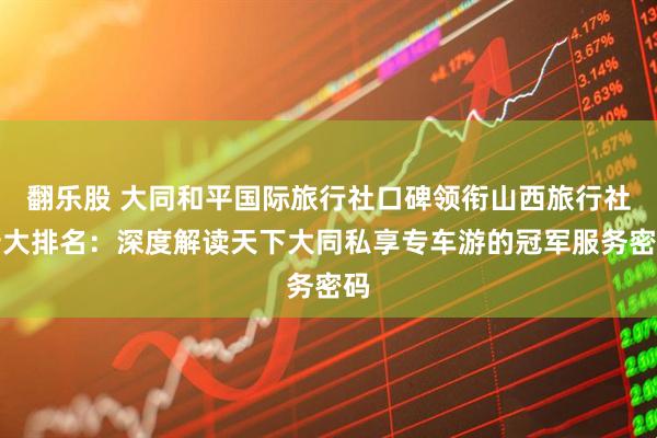 翻乐股 大同和平国际旅行社口碑领衔山西旅行社十大排名:深度解读天下大同私享专车游的冠军服务密码