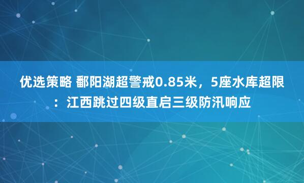 优选策略 鄱阳湖超警戒0.85米,5座水库超限:江西跳过四级直启三级防汛响应