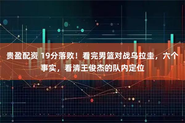 贵盈配资 19分落败！看完男篮对战乌拉圭，六个事实，看清王俊杰的队内定位