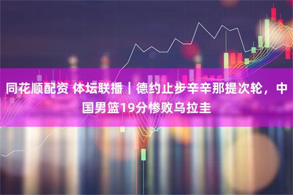同花顺配资 体坛联播｜德约止步辛辛那提次轮，中国男篮19分惨败乌拉圭